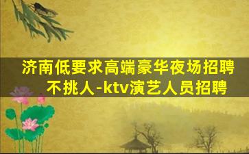 济南低要求高端豪华夜场招聘不挑人-ktv演艺人员招聘